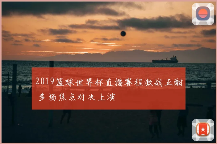 2019篮球世界杯直播赛程激战正酣 多场焦点对决上演