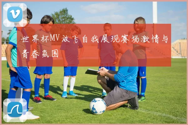 世界杯MV放飞自我展现赛场激情与青春氛围