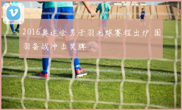 2016奥运会男子羽毛球赛程出炉 国羽备战冲击奖牌
